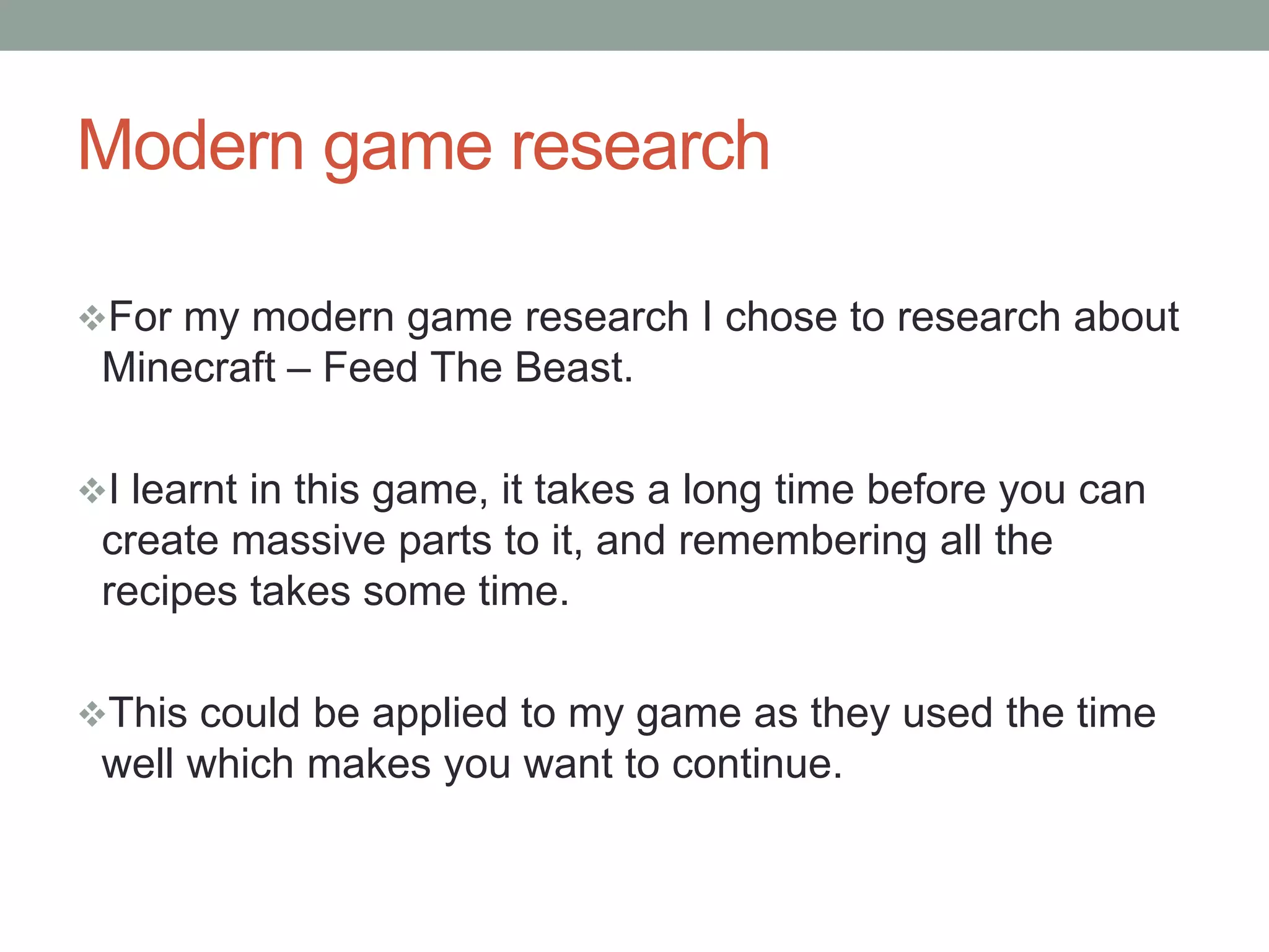 Modern game research
For my modern game research I chose to research about
Minecraft – Feed The Beast.
I learnt in this game, it takes a long time before you can
create massive parts to it, and remembering all the
recipes takes some time.
This could be applied to my game as they used the time
well which makes you want to continue.
 