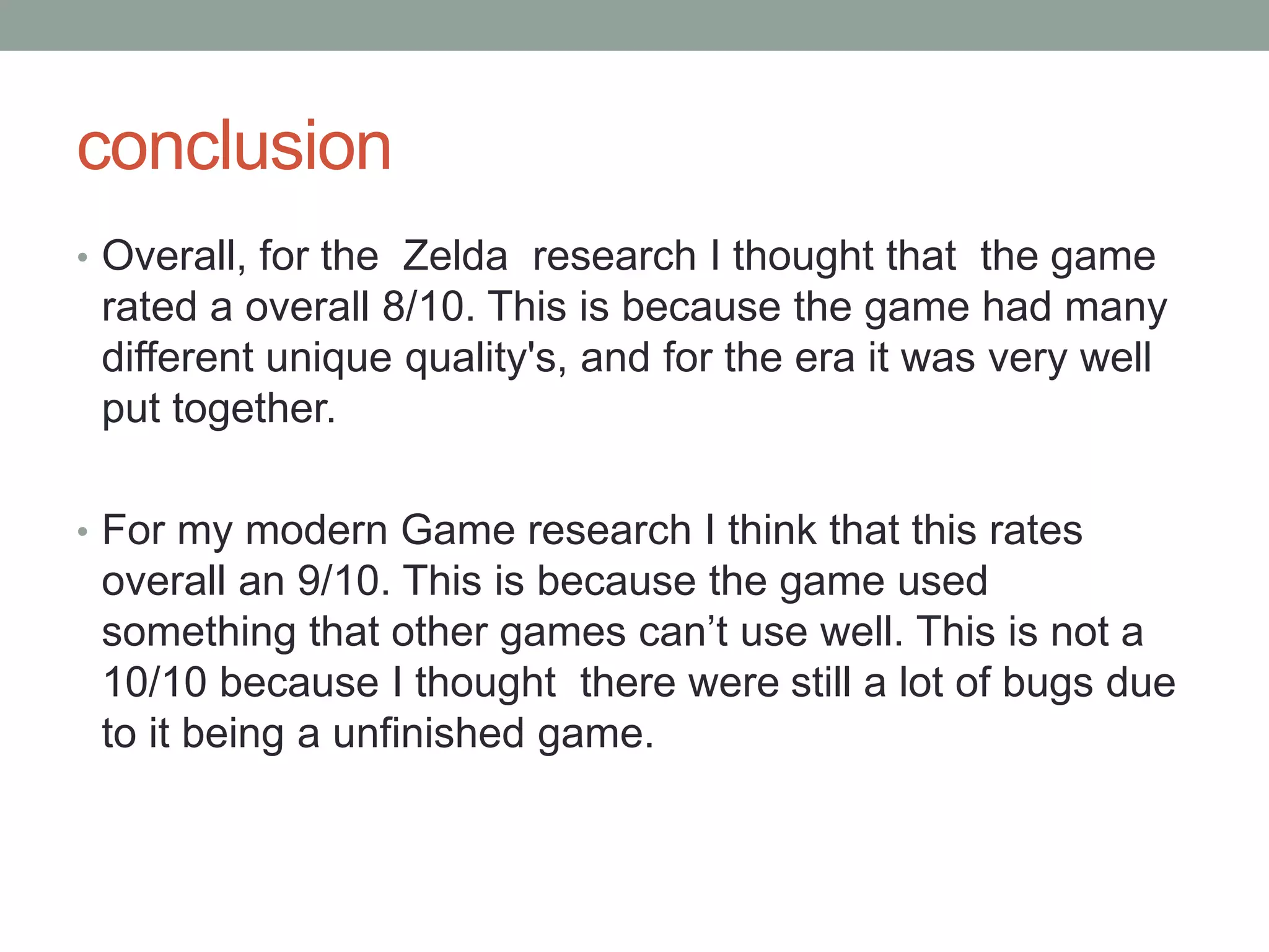 conclusion
• Overall, for the Zelda research I thought that the game
rated a overall 8/10. This is because the game had many
different unique quality's, and for the era it was very well
put together.
• For my modern Game research I think that this rates
overall an 9/10. This is because the game used
something that other games can’t use well. This is not a
10/10 because I thought there were still a lot of bugs due
to it being a unfinished game.
 