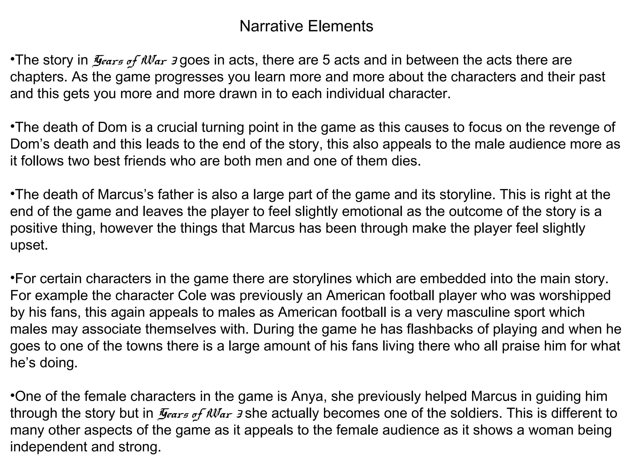Narrative Elements
•The story in Gears of War 3 goes in acts, there are 5 acts and in between the acts there are
chapters. As the game progresses you learn more and more about the characters and their past
and this gets you more and more drawn in to each individual character.
•The death of Dom is a crucial turning point in the game as this causes to focus on the revenge of
Dom’s death and this leads to the end of the story, this also appeals to the male audience more as
it follows two best friends who are both men and one of them dies.
•The death of Marcus’s father is also a large part of the game and its storyline. This is right at the
end of the game and leaves the player to feel slightly emotional as the outcome of the story is a
positive thing, however the things that Marcus has been through make the player feel slightly
upset.
•For certain characters in the game there are storylines which are embedded into the main story.
For example the character Cole was previously an American football player who was worshipped
by his fans, this again appeals to males as American football is a very masculine sport which
males may associate themselves with. During the game he has flashbacks of playing and when he
goes to one of the towns there is a large amount of his fans living there who all praise him for what
he’s doing.
•One of the female characters in the game is Anya, she previously helped Marcus in guiding him
through the story but in Gears of War 3 she actually becomes one of the soldiers. This is different to
many other aspects of the game as it appeals to the female audience as it shows a woman being
independent and strong.
 