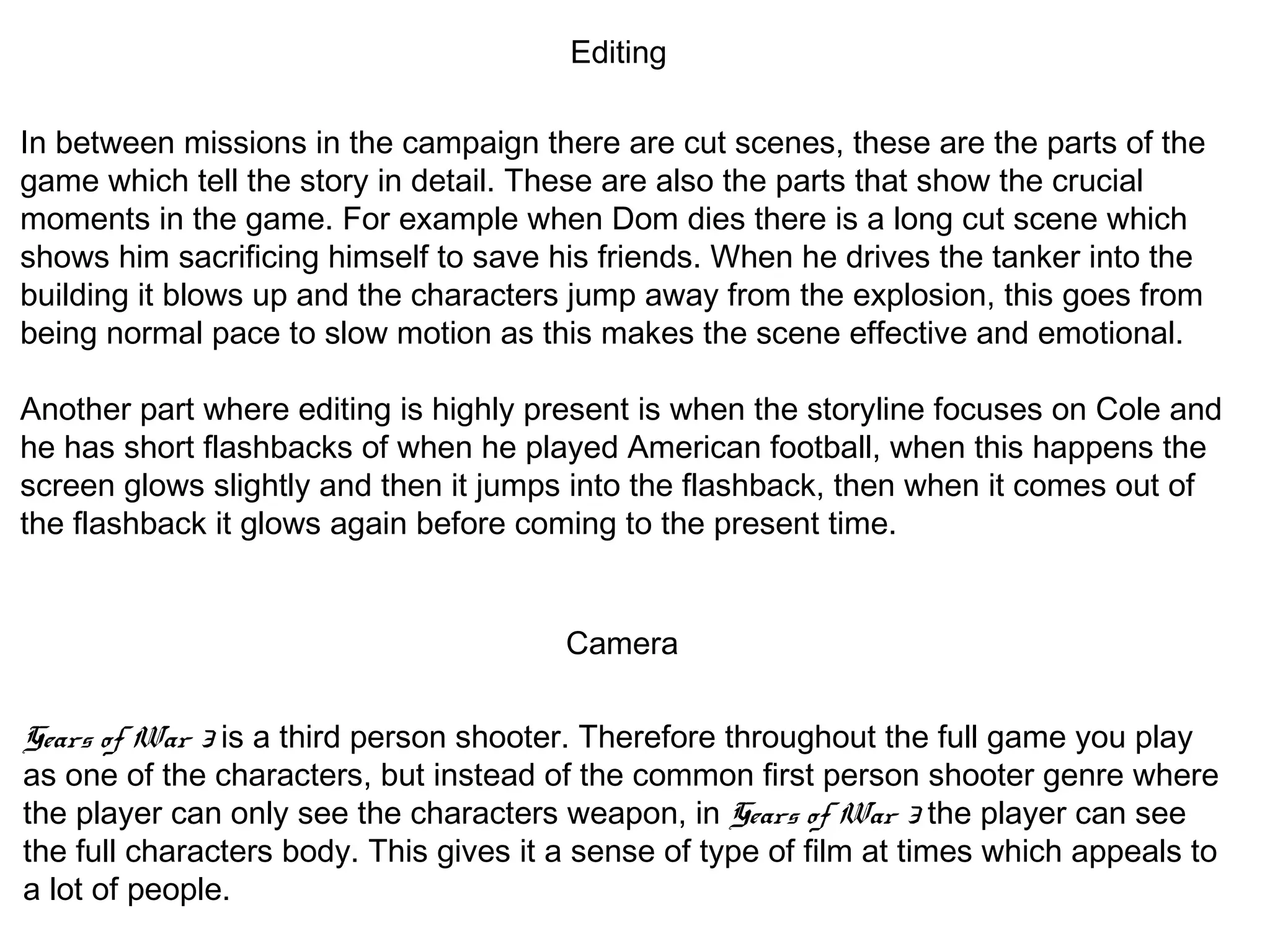 Editing
In between missions in the campaign there are cut scenes, these are the parts of the
game which tell the story in detail. These are also the parts that show the crucial
moments in the game. For example when Dom dies there is a long cut scene which
shows him sacrificing himself to save his friends. When he drives the tanker into the
building it blows up and the characters jump away from the explosion, this goes from
being normal pace to slow motion as this makes the scene effective and emotional.
Another part where editing is highly present is when the storyline focuses on Cole and
he has short flashbacks of when he played American football, when this happens the
screen glows slightly and then it jumps into the flashback, then when it comes out of
the flashback it glows again before coming to the present time.
Camera
Gears of War 3 is a third person shooter. Therefore throughout the full game you play
as one of the characters, but instead of the common first person shooter genre where
the player can only see the characters weapon, in Gears of War 3 the player can see
the full characters body. This gives it a sense of type of film at times which appeals to
a lot of people.
 