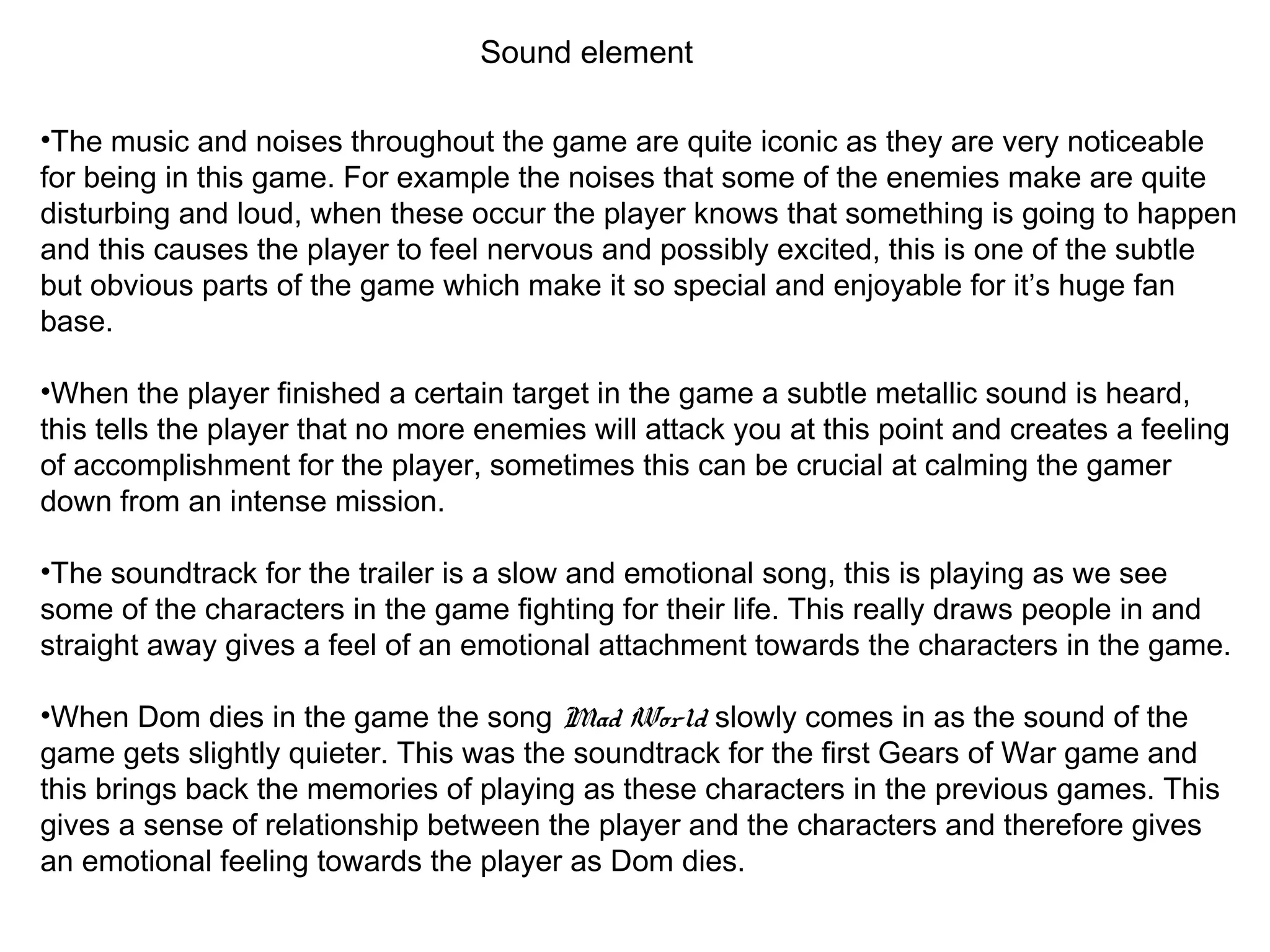 Sound element
•The music and noises throughout the game are quite iconic as they are very noticeable
for being in this game. For example the noises that some of the enemies make are quite
disturbing and loud, when these occur the player knows that something is going to happen
and this causes the player to feel nervous and possibly excited, this is one of the subtle
but obvious parts of the game which make it so special and enjoyable for it’s huge fan
base.
•When the player finished a certain target in the game a subtle metallic sound is heard,
this tells the player that no more enemies will attack you at this point and creates a feeling
of accomplishment for the player, sometimes this can be crucial at calming the gamer
down from an intense mission.
•The soundtrack for the trailer is a slow and emotional song, this is playing as we see
some of the characters in the game fighting for their life. This really draws people in and
straight away gives a feel of an emotional attachment towards the characters in the game.
•When Dom dies in the game the song Mad World slowly comes in as the sound of the
game gets slightly quieter. This was the soundtrack for the first Gears of War game and
this brings back the memories of playing as these characters in the previous games. This
gives a sense of relationship between the player and the characters and therefore gives
an emotional feeling towards the player as Dom dies.
 