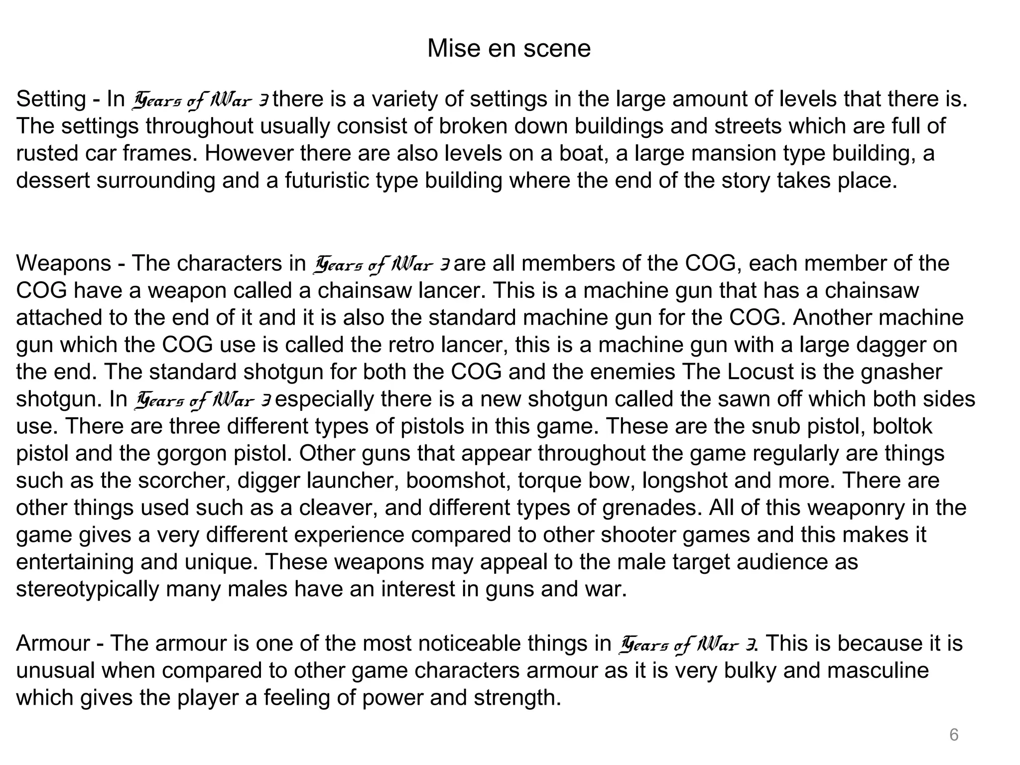 6
Mise en scene
Setting - In Gears of War 3 there is a variety of settings in the large amount of levels that there is.
The settings throughout usually consist of broken down buildings and streets which are full of
rusted car frames. However there are also levels on a boat, a large mansion type building, a
dessert surrounding and a futuristic type building where the end of the story takes place.
Weapons - The characters in Gears of War 3 are all members of the COG, each member of the
COG have a weapon called a chainsaw lancer. This is a machine gun that has a chainsaw
attached to the end of it and it is also the standard machine gun for the COG. Another machine
gun which the COG use is called the retro lancer, this is a machine gun with a large dagger on
the end. The standard shotgun for both the COG and the enemies The Locust is the gnasher
shotgun. In Gears of War 3 especially there is a new shotgun called the sawn off which both sides
use. There are three different types of pistols in this game. These are the snub pistol, boltok
pistol and the gorgon pistol. Other guns that appear throughout the game regularly are things
such as the scorcher, digger launcher, boomshot, torque bow, longshot and more. There are
other things used such as a cleaver, and different types of grenades. All of this weaponry in the
game gives a very different experience compared to other shooter games and this makes it
entertaining and unique. These weapons may appeal to the male target audience as
stereotypically many males have an interest in guns and war.
Armour - The armour is one of the most noticeable things in Gears of War 3. This is because it is
unusual when compared to other game characters armour as it is very bulky and masculine
which gives the player a feeling of power and strength.
 