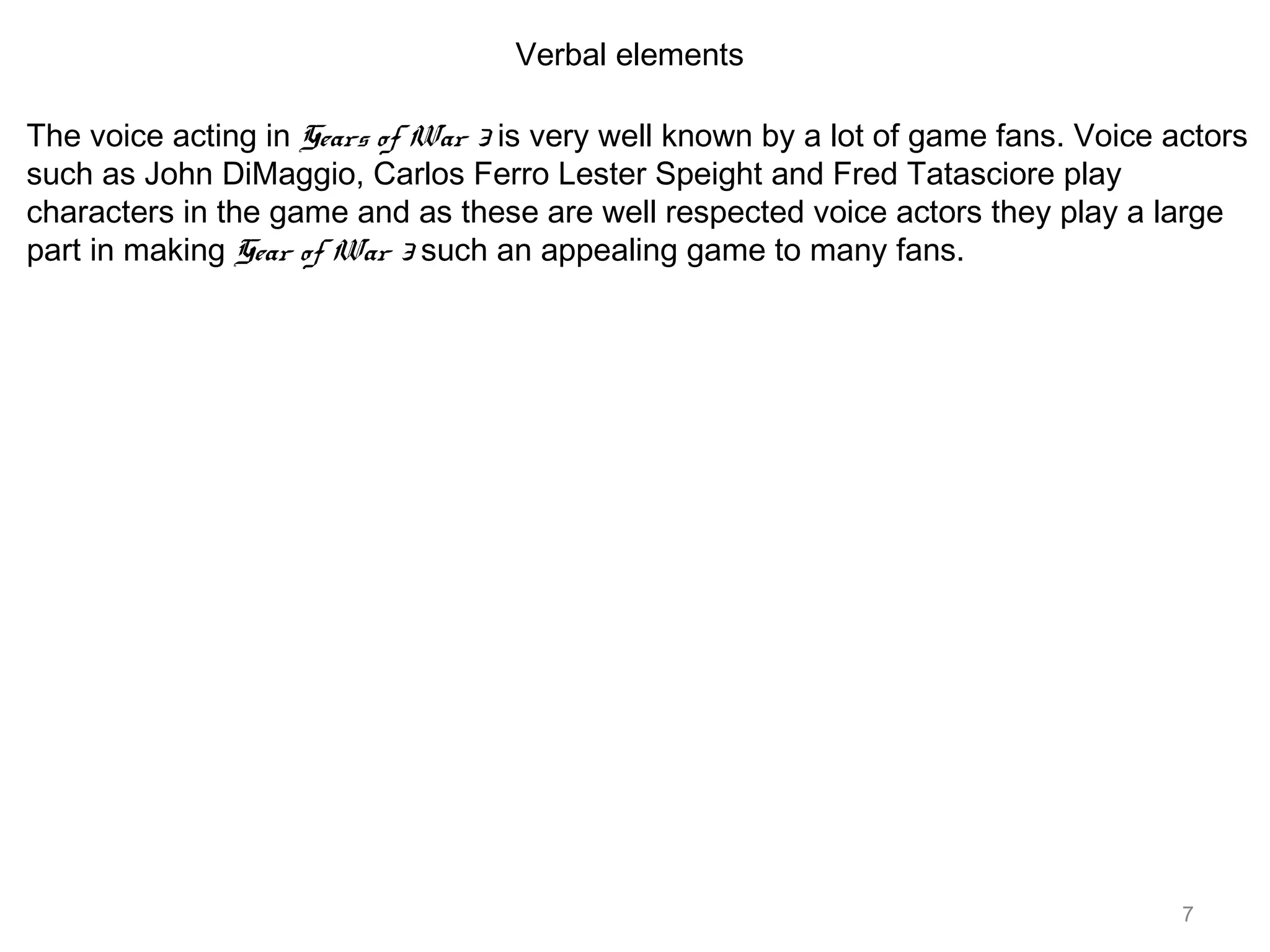 7
Verbal elements
The voice acting in Gears of War 3 is very well known by a lot of game fans. Voice actors
such as John DiMaggio, Carlos Ferro Lester Speight and Fred Tatasciore play
characters in the game and as these are well respected voice actors they play a large
part in making Gear of War 3 such an appealing game to many fans.
 