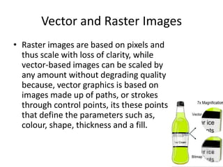Vector and Raster Images
• Raster images are based on pixels and
  thus scale with loss of clarity, while
  vector-based images can be scaled by
  any amount without degrading quality
  because, vector graphics is based on
  images made up of paths, or strokes
  through control points, its these points
  that define the parameters such as,
  colour, shape, thickness and a fill.
 