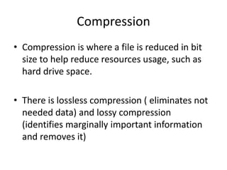 Compression
• Compression is where a file is reduced in bit
  size to help reduce resources usage, such as
  hard drive space.

• There is lossless compression ( eliminates not
  needed data) and lossy compression
  (identifies marginally important information
  and removes it)
 