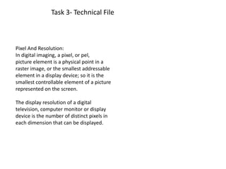 Task 3- Technical File
Pixel And Resolution:
In digital imaging, a pixel, or pel,
picture element is a physical point in a
raster image, or the smallest addressable
element in a display device; so it is the
smallest controllable element of a picture
represented on the screen.
The display resolution of a digital
television, computer monitor or display
device is the number of distinct pixels in
each dimension that can be displayed.
 