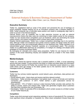 FSM Task 3 Report
November 24, 2017
External Analysis & Business Strategy Assessment of Twitter
Riah Sathe, Allen Chen, Lan Liu, Weizhi Zhang
Executive Summary
Twitter Inc. established itself as ‘pulse of the planet’ and pioneered the use of hashtags on
social media[29]. Despite starting out as an innovative company with a powerful platform in
2006, Twitter presently has a financially weak position and needs to strategically align itself in
order to survive in the Internet industry.
Internal factors such as instability due to high executive turnover as well as external
macroeconomic factors like fake news are continuing to make matters worse for the company.
Twitter Inc has several direct competitors such as Facebook, which are dominating the social
media industry, and indirect competitors which include news media companies.
Despite internal weaknesses, Twitter has a unique competitive advantage due to its real-time
data. Although Twitter and Facebook have similar revenue models and target nearly the same
market segments, they are fundamentally different in one significant way. Twitter operates on an
interest-based graph whereas Facebook operates on a social-based graph. This provides
Twitter Inc to differentiate itself from its competitors, if it realigns its’ strategy and adopts some
strategies of Chinese counterpart Weibo.
By leveraging its’ strengths and unique value proposition, Twitter Inc can improve its’ market
position in the social networking industry and establish itself as a leader in the news media
industry.
Market Analysis
Twitter Inc. entered the Internet industry with a powerful platform in 2006, a social networking
service that was created “To give everyone the power to create and share ideas and information
instantly, without barriers.”[1] Twitter has evolved from an interactive social network to a news
outlet where users get access to the latest updates due to the real-time nature of Twitter’s
messages known as ‘Tweets’[2].
Customers
Twitter has four primary market segments: social network users, advertisers, data partners and
developers:
• Social network users : Users share and receive real-time relevant content.
• Advertisers : Twitter provides advertisers “viral global reach, unique ad formats and real-time
connection with audience”. In 2017, Twitter started a paid subscription service for
advertisers[3].
• Data partners : 15% of Twitter’s revenue is data licensing.Twitter provides data partners the
ability to access, search and analyze data. Twitter also generates insights about customers
that help them monetize their own businesses. [4]
• Developers: Twitter Inc provides APIs to developers which contain access to a limited number
of core Twitter features.[4]
Competitors
Twitter ranks third amongst social networking websites in terms of popularity.[3] The company’s
most significant direct competitor is Facebook Inc. Other direct competitors include Snap and
!1
 
