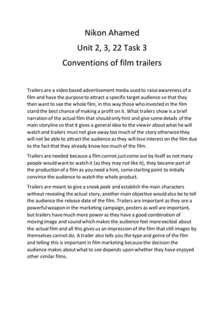 Nikon Ahamed
Unit 2, 3, 22 Task 3
Conventions of film trailers
Trailers are a video based advertisement media used to raiseawareness of a
film and have the purposeto attract a specific target audience so that they
then want to see the whole film, in this way those who invested in the film
stand the best chance of making a profit on it. What trailers show is a brief
narration of the actual film that should only hint and give somedetails of the
main storylineso that it gives a general idea to the viewer aboutwhat he will
watch and trailers mustnot give away too much of the story otherwisethey
will not be able to attract the audience as they will lose interest on the film due
to the fact that they already know too much of the film.
Trailers are needed because a film cannot justcome out by itself as not many
people would wantto watch it (as they may not like it), they became part of
the production of a film as you need a hint, somestarting point to initially
convince the audience to watch the whole product.
Trailers are meant to give a sneak peek and establish the main characters
without revealing the actual story, another main objective would also be to tell
the audience the release date of the film. Trailers are important as they are a
powerfulweapon in the marketing campaign, posters as well are important,
but trailers havemuch more power as they have a good combination of
moving image and sound which makes the audience feel moreexcited about
the actual film and all this gives us an impression of the film that still images by
themselves cannot do. A trailer also tells you the type and genre of the film
and telling this is important in film marketing becausethe decision the
audience makes aboutwhat to see depends upon whether they have enjoyed
other similar films.
 