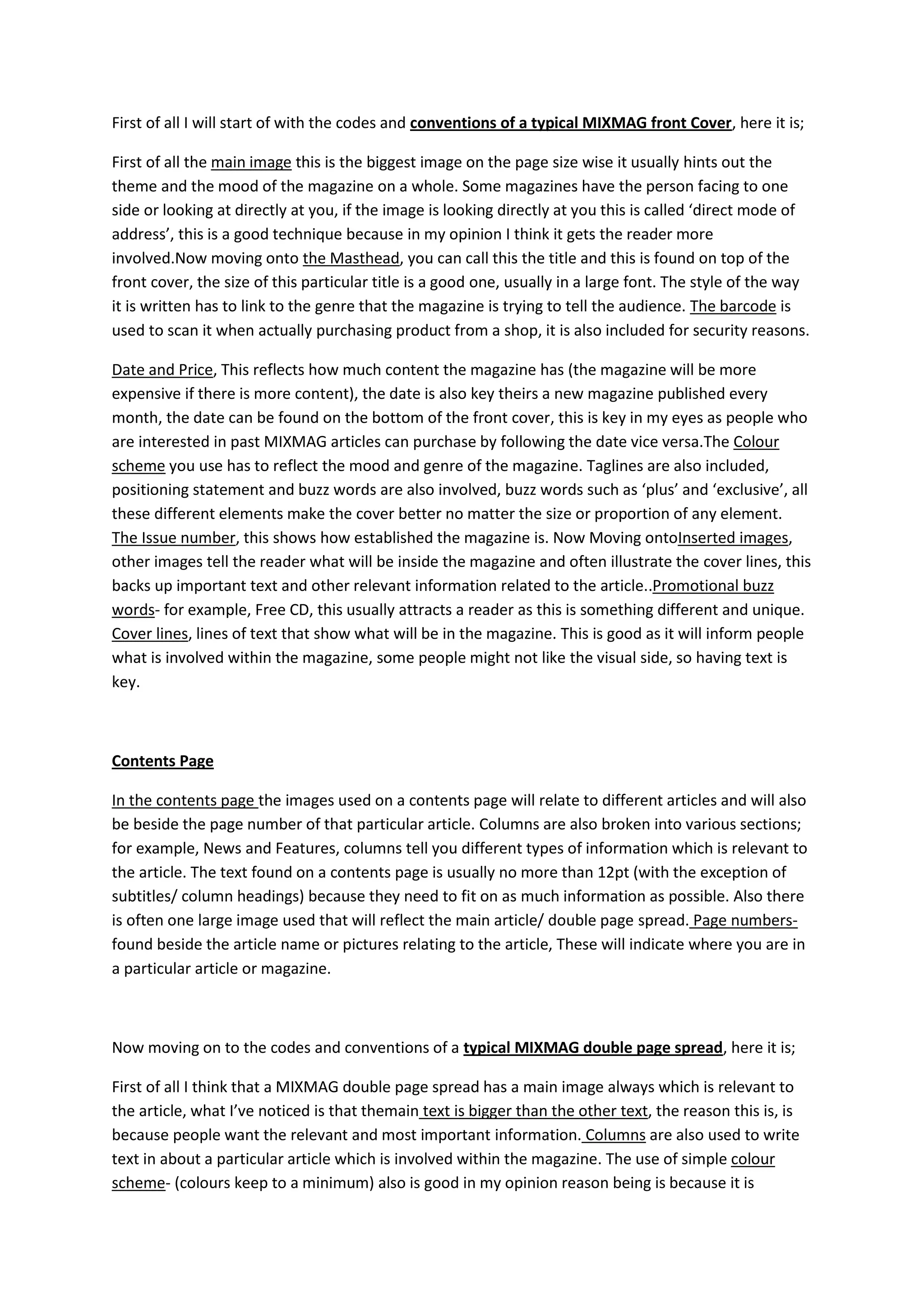 First of all I will start of with the codes and conventions of a typical MIXMAG front Cover, here it is;

First of all the main image this is the biggest image on the page size wise it usually hints out the
theme and the mood of the magazine on a whole. Some magazines have the person facing to one
side or looking at directly at you, if the image is looking directly at you this is called ‘direct mode of
address’, this is a good technique because in my opinion I think it gets the reader more
involved.Now moving onto the Masthead, you can call this the title and this is found on top of the
front cover, the size of this particular title is a good one, usually in a large font. The style of the way
it is written has to link to the genre that the magazine is trying to tell the audience. The barcode is
used to scan it when actually purchasing product from a shop, it is also included for security reasons.

Date and Price, This reflects how much content the magazine has (the magazine will be more
expensive if there is more content), the date is also key theirs a new magazine published every
month, the date can be found on the bottom of the front cover, this is key in my eyes as people who
are interested in past MIXMAG articles can purchase by following the date vice versa.The Colour
scheme you use has to reflect the mood and genre of the magazine. Taglines are also included,
positioning statement and buzz words are also involved, buzz words such as ‘plus’ and ‘exclusive’, all
these different elements make the cover better no matter the size or proportion of any element.
The Issue number, this shows how established the magazine is. Now Moving ontoInserted images,
other images tell the reader what will be inside the magazine and often illustrate the cover lines, this
backs up important text and other relevant information related to the article..Promotional buzz
words- for example, Free CD, this usually attracts a reader as this is something different and unique.
Cover lines, lines of text that show what will be in the magazine. This is good as it will inform people
what is involved within the magazine, some people might not like the visual side, so having text is
key.



Contents Page

In the contents page the images used on a contents page will relate to different articles and will also
be beside the page number of that particular article. Columns are also broken into various sections;
for example, News and Features, columns tell you different types of information which is relevant to
the article. The text found on a contents page is usually no more than 12pt (with the exception of
subtitles/ column headings) because they need to fit on as much information as possible. Also there
is often one large image used that will reflect the main article/ double page spread. Page numbers-
found beside the article name or pictures relating to the article, These will indicate where you are in
a particular article or magazine.



Now moving on to the codes and conventions of a typical MIXMAG double page spread, here it is;

First of all I think that a MIXMAG double page spread has a main image always which is relevant to
the article, what I’ve noticed is that themain text is bigger than the other text, the reason this is, is
because people want the relevant and most important information. Columns are also used to write
text in about a particular article which is involved within the magazine. The use of simple colour
scheme- (colours keep to a minimum) also is good in my opinion reason being is because it is
 