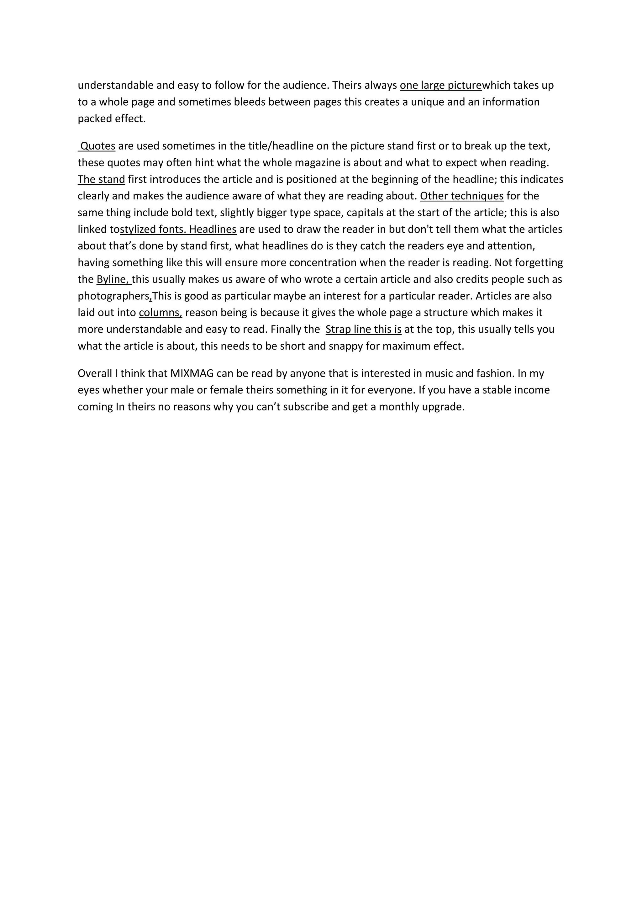 understandable and easy to follow for the audience. Theirs always one large picturewhich takes up
to a whole page and sometimes bleeds between pages this creates a unique and an information
packed effect.

 Quotes are used sometimes in the title/headline on the picture stand first or to break up the text,
these quotes may often hint what the whole magazine is about and what to expect when reading.
The stand first introduces the article and is positioned at the beginning of the headline; this indicates
clearly and makes the audience aware of what they are reading about. Other techniques for the
same thing include bold text, slightly bigger type space, capitals at the start of the article; this is also
linked tostylized fonts. Headlines are used to draw the reader in but don't tell them what the articles
about that’s done by stand first, what headlines do is they catch the readers eye and attention,
having something like this will ensure more concentration when the reader is reading. Not forgetting
the Byline, this usually makes us aware of who wrote a certain article and also credits people such as
photographers,This is good as particular maybe an interest for a particular reader. Articles are also
laid out into columns, reason being is because it gives the whole page a structure which makes it
more understandable and easy to read. Finally the Strap line this is at the top, this usually tells you
what the article is about, this needs to be short and snappy for maximum effect.

Overall I think that MIXMAG can be read by anyone that is interested in music and fashion. In my
eyes whether your male or female theirs something in it for everyone. If you have a stable income
coming In theirs no reasons why you can’t subscribe and get a monthly upgrade.
 