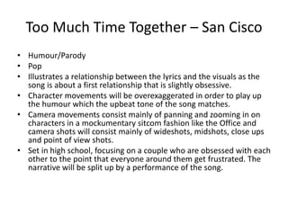 Too Much Time Together – San Cisco
• Humour/Parody
• Pop
• Illustrates a relationship between the lyrics and the visuals as the
song is about a first relationship that is slightly obsessive.
• Character movements will be overexaggerated in order to play up
the humour which the upbeat tone of the song matches.
• Camera movements consist mainly of panning and zooming in on
characters in a mockumentary sitcom fashion like the Office and
camera shots will consist mainly of wideshots, midshots, close ups
and point of view shots.
• Set in high school, focusing on a couple who are obsessed with each
other to the point that everyone around them get frustrated. The
narrative will be split up by a performance of the song.
 