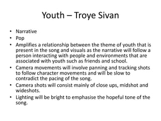 Youth – Troye Sivan
• Narrative
• Pop
• Amplifies a relationship between the theme of youth that is
present in the song and visuals as the narrative will follow a
person interacting with people and environments that are
associated with youth such as friends and school.
• Camera movements will involve panning and tracking shots
to follow character movements and will be slow to
contradict the pacing of the song.
• Camera shots will consist mainly of close ups, midshot and
wideshots.
• Lighting will be bright to emphasise the hopeful tone of the
song.
 