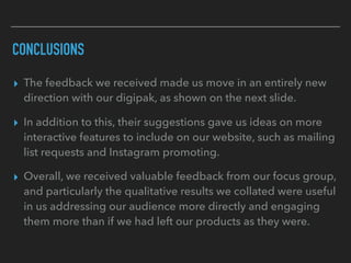 CONCLUSIONS
▸ The feedback we received made us move in an entirely new
direction with our digipak, as shown on the next slide.
▸ In addition to this, their suggestions gave us ideas on more
interactive features to include on our website, such as mailing
list requests and Instagram promoting.
▸ Overall, we received valuable feedback from our focus group,
and particularly the qualitative results we collated were useful
in us addressing our audience more directly and engaging
them more than if we had left our products as they were.
 