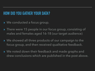 HOW DID YOU GATHER YOUR DATA?
▸ We conducted a focus group.
▸ There were 15 people in our focus group, consisting of
males and females aged 16-18 (our target audience)
▸ We showed all three products of our campaign to the
focus group, and then received qualitative feedback.
▸ We noted down their feedback and made graphs and
drew conclusions which are published in the post above.
 