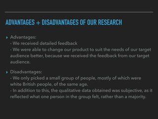 ADVANTAGES + DISADVANTAGES OF OUR RESEARCH
▸ Advantages: 
- We received detailed feedback 
- We were able to change our product to suit the needs of our target
audience better, because we received the feedback from our target
audience.
▸ Disadvantages: 
- We only picked a small group of people, mostly of which were
white British people, of the same age.  
- In addition to this, the qualitative data obtained was subjective, as it
reﬂected what one person in the group felt, rather than a majority. 
 