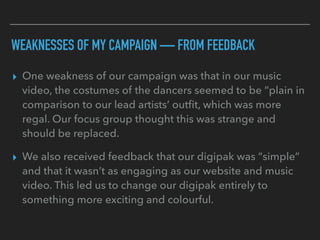 WEAKNESSES OF MY CAMPAIGN — FROM FEEDBACK
▸ One weakness of our campaign was that in our music
video, the costumes of the dancers seemed to be “plain in
comparison to our lead artists’ outﬁt, which was more
regal. Our focus group thought this was strange and
should be replaced.
▸ We also received feedback that our digipak was “simple”
and that it wasn’t as engaging as our website and music
video. This led us to change our digipak entirely to
something more exciting and colourful.
 
