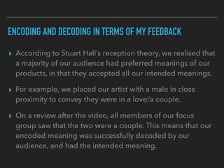 ENCODING AND DECODING IN TERMS OF MY FEEDBACK
▸ According to Stuart Hall’s reception theory, we realised that
a majority of our audience had preferred meanings of our
products, in that they accepted all our intended meanings.
▸ For example, we placed our artist with a male in close
proximity to convey they were in a love/a couple.
▸ On a review after the video, all members of our focus
group saw that the two were a couple. This means that our
encoded meaning was successfully decoded by our
audience, and had the intended meaning.
 