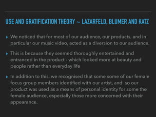USE AND GRATIFICATION THEORY ~ LAZARFELD, BLUMER AND KATZ
▸ We noticed that for most of our audience, our products, and in
particular our music video, acted as a diversion to our audience.
▸ This is because they seemed thoroughly entertained and
entranced in the product - which looked more at beauty and
people rather than everyday life
▸ In addition to this, we recognised that some some of our female
focus group members identiﬁed with our artist, and so our
product was used as a means of personal identity for some the
female audience, especially those more concerned with their
appearance.
 