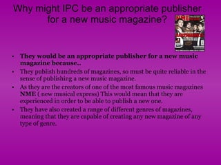 Why might IPC be an appropriate publisher for a new music magazine? They would be an appropriate publisher for a new music magazine because.. They publish hundreds of magazines, so must be quite reliable in the sense of publishing a new music magazine.  As they are the creators of one of the most famous music magazines  NME  ( new musical express) This would mean that they are experienced in order to be able to publish a new one.  They have also created a range of different genres of magazines, meaning that they are capable of creating any new magazine of any type of genre.  