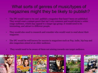 What sorts of genres of music/types of magazines might they be likely to publish? The IPC would want to try and  publish a magazine that hasn’t been yet published. They would want a unique genre that isn’t very common and would attract a wider range audience, which may appeal to a larger age group. It would need to be interesting, and attract to different people.  They would also need to research and consider who would want to read about their magazine.  The IPC would be well known for success in magazines such as Pop, indie, hip hop and also magazines aimed at an older audience. They would need to be aware of them not aiming towards one target audience .  