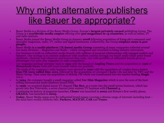 Why might alternative publishers like Bauer be appropriate? Bauer Media is a division of the Bauer Media Group, Europe’s  largest privately owned  publishing Group. The Group is a  worldwide media empire  offering over  300 magazines in 15 countries , as well as online, TV and radio stations.  Bauer Media joined the Bauer Media Group in January  2008  following acquisition of Emap plc’s consumer and specialist magazines, radio, TV, online and digital businesses. Collectively, the Group  employs some 6,400 people. Bauer Media  is a multi-platform UK-based media Group  consisting of many companies collected around two main divisions – Magazines and Radio - widely recognised and rewarded as being industry innovators.  Our business is built on influential media brands with millions of personal relationships with engaged readers and listeners. Our strategy is to connect audiences with excellent content through our broad multi-touch point brand platforms, wherever and whenever and however they want. Our wide portfolio of influential brands gives us advantages over pure play magazine or radio competitors.  Our magazine heritage stretches back to  1953  with the launch of  Angling Times  and the acquisition in  1956  of  Motorcycle News , both still iconic brands within our portfolio.  The seeds of the company’s radio business were planted in  1990  with the acquisition of London dance station  Kiss FM (now called Kiss 100),  followed by the acquisition of Liverpool's Radio City and later by TWC and the Metro Group. Then came the acquisition of Melody FM which was transformed into the market-leading  Magic  105.4.  In  1994 , the company bought a small magazine called  For Him Magazine  which is now the core of the best-selling international multi-platform brand FHM.  In  1996 , we acquired digital music TV channel  The Box , as a route into the small screen business, which has grown into Box Television, a seven channel joint venture TV business with  Channel 4.   Continuing its history of magazine launches,  Closer  was launched in  2002  and Britain’s first weekly glossy,  GRAZIA , was launched in  2005.   Today,  Bauer Media spans over 80 influential brand names covering a diverse range of interests including heat – the must have weekly celebrity title,  Parkers, MATCH!, CAR  and  Yours.   