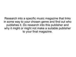 Research into a specific music magazine that links in some way to your chosen genre and find out who publishes it. Do research into this publisher and why it might or might not make a suitable publisher to your final magazine. 