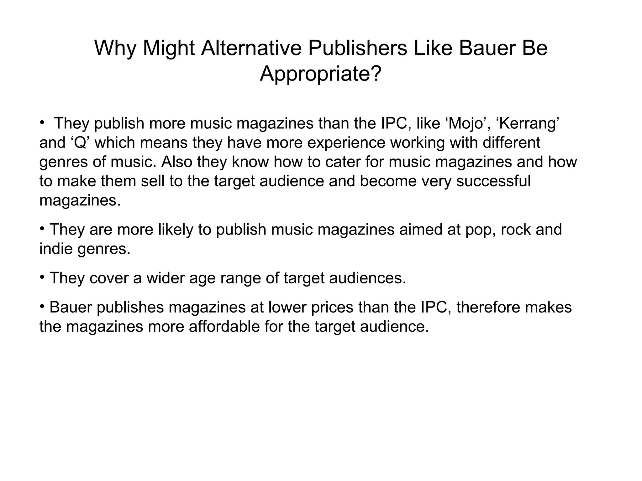 Why Might Alternative Publishers Like Bauer Be Appropriate? They publish more music magazines than the IPC, like ‘Mojo’, ‘Kerrang’ and ‘Q’ which means they have more experience working with different genres of music. Also they know how to cater for music magazines and how to make them sell to the target audience and become very successful magazines.  They are more likely to publish music magazines aimed at pop, rock and indie genres. They cover a wider age range of target audiences. Bauer publishes magazines at lower prices than the IPC, therefore makes the magazines more affordable for the target audience. 