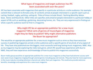 What types of magazines and target audiences has IPC
                                  been associated with over the years?
IPC has been associates with magazines that specify in a particular activity or a niche audience. For example
content that is relevant to females only. Or contents aimed at people interested in a specific sport such as
cycling, football, rugby, yachting, sailing etc. Titles of these include Shoot!. Yachting Monthly, Motor
boat, Horse and Hound etc. Other titles are specifies and aimed at people interested in a particular hobby or
aspect of life such as weddings, gardening, decorating homes, etc. They are very experienced in finding out
what a specific audience want to find in a magazine.

                    Why might IPC be an appropriate publisher for a new music
                   magazine? What sorts of genres of music/types of magazines
                  might they be likely to publish? Why might alternative publishers
                                      like Bauer be appropriate?
The would be an appropriate publisher for a new music magazine such as mine as they have excessive
success in publishing magazines aimed a niche audiences with a specific genre of any kind, of any aspect of
life. They have also published one the biggest, most successful and long lasting music magazines, NME. Also
as my magazine may be exploring the indie rock genre, which IPC would have experience with due to
NME, they will have experience and knowledge of how to publish this magazines successfully.

Bauer media group would be an appropriate publisher for a new music magazine as they have had extreme success with
over seven music magazines ranging through several genres including pop and rock etc. They also have far more experience
in the music industry including television channels etc rather than just magazines. This could also provide extensive
benefits, knowledge and experience for a new music magazine.
 