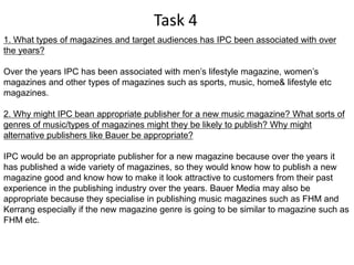 Task 4
1. What types of magazines and target audiences has IPC been associated with over
the years?

Over the years IPC has been associated with men’s lifestyle magazine, women’s
magazines and other types of magazines such as sports, music, home& lifestyle etc
magazines.

2. Why might IPC bean appropriate publisher for a new music magazine? What sorts of
genres of music/types of magazines might they be likely to publish? Why might
alternative publishers like Bauer be appropriate?

IPC would be an appropriate publisher for a new magazine because over the years it
has published a wide variety of magazines, so they would know how to publish a new
magazine good and know how to make it look attractive to customers from their past
experience in the publishing industry over the years. Bauer Media may also be
appropriate because they specialise in publishing music magazines such as FHM and
Kerrang especially if the new magazine genre is going to be similar to magazine such as
FHM etc.
 