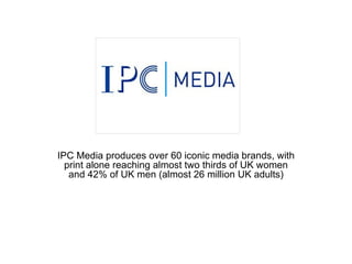 IPC Media produces over 60 iconic media brands, with print alone reaching almost two thirds of UK women and 42% of UK men (almost 26 million UK adults) 