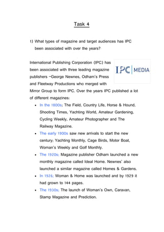 Task 4


1) What types of magazine and target audiences has IPC
  been associated with over the years?


International Publishing Corporation (IPC) has
been associated with three leading magazine
publishers –George Newnes, Odham’s Press
and Fleetway Productions who merged with
Mirror Group to form IPC. Over the years IPC published a lot
of different magazines:
  •   In the 1800s; The Field, Country Life, Horse & Hound,
      Shooting Times, Yachting World, Amateur Gardening,
      Cycling Weekly, Amateur Photographer and The
      Railway Magazine.
  •   The early 1900s saw new arrivals to start the new
      century; Yachting Monthly, Cage Birds, Motor Boat,
      Woman’s Weekly and Golf Monthly.
  •   The 1920s; Magazine publisher Odham launched a new
      monthly magazine called Ideal Home. Newnes’ also
      launched a similar magazine called Homes & Gardens.
  •   In 1926; Woman & Home was launched and by 1929 it
      had grown to 144 pages.
  •   The 1930s; The launch of Woman’s Own, Caravan,
      Stamp Magazine and Prediction.
 
