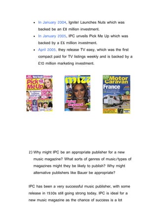 •   In January 2004, Ignite! Launches Nuts which was
      backed be an £8 million investment.
  •   In January 2005, IPC unveils Pick Me Up which was
      backed by a £6 million investment.
  •   April 2005, they release TV easy, which was the first
      compact paid for TV listings weekly and is backed by a
      £10 million marketing investment.




2) Why might IPC be an appropriate publisher for a new
  music magazine? What sorts of genres of music/types of
  magazines might they be likely to publish? Why might
  alternative publishers like Bauer be appropriate?


IPC has been a very successful music publisher, with some
release in 1930s still going strong today. IPC is ideal for a
new music magazine as the chance of success is a lot
 