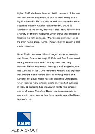 higher. NME which was launched in1952 was one of the most
successful music magazines of its time. NME being such a
big hit shows that IPC are able to work well within the music
magazine industry. Another reason why IPC would be
appropriate is the already made fan-base. They have created
a variety of different magazines which shows their success at
targeting the right audience. NME focused on indie/rock as
the main music genre. Hence, IPC are likely to publish a rock
music magazine.


Bauer Media has many different magazines some examples
are; Closer, Grazia, Kerrang!, Q, FHM and Zoo. Bauer would
be a good alternative to IPC as they have had many
successful music magazines. Kerrang! a rock magazine, was
first published in 1981. Over the years Kerrang! has expanded
into different media formats such as Kerrang! Radio and
Kerrang! TV. Bauer Media has also published Q magazine,
which features many different artists and was first published
in 1986. Q magazine has interviewed artists from different
genres of music. Therefore, Bauer may be appropriate for
new music magazines as they have experiences with different
types of music.
 