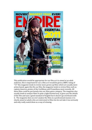 This publication would be appropriate for our film as it is aimed at an adult
audience, this is important for our a film as it would be given a BBFC rating of
“15” this magazine tends to review more grown up films which are usually more
action based, again this fits our film, the magazine tends to review films such as
captain America, pirates of the Caribbean and Prometheus most recently. All
these films could be put loosely into our films genre category. The magazine also
usually tends to analyse films in quite a light hearted way, it gives you the details
of the film and uses a good standard of English but it doesn’t go overboard with
it. The magazine does no over analyse the films in a professional manner, it is
clearly aimed at adults who are interested in films but do not take it too seriously
and only really watch them as a way of relaxing.
 