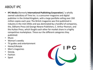 ABOUT IPC
• IPC Media (formerly International Publishing Corporation),[ a wholly
  owned subsidiary of Time Inc. is a consumer magazine and digital
  publisher in the United Kingdom, with a large portfolio selling over 350
  million copies each year. The British magazine was first published in
  industry in the mid-1950s and was dominated by a handful of companies,
  the, Odhams Press Ltd George Newne Publishers, C. Arthur Pearson, and
  the Hulton Press, which fought each other for market share in a highly
  competitive marketplace. These our the different categories they
  published:
• Music
• Woman's weekly
• TV guides and entertainment
• Home/Lifestyle
• Men's magazines
• Gossip,
• Fashion
• Sport
 