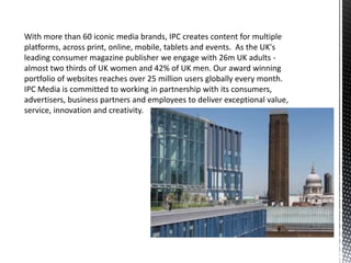 With more than 60 iconic media brands, IPC creates content for multiple
platforms, across print, online, mobile, tablets and events. As the UK's
leading consumer magazine publisher we engage with 26m UK adults -
almost two thirds of UK women and 42% of UK men. Our award winning
portfolio of websites reaches over 25 million users globally every month.
IPC Media is committed to working in partnership with its consumers,
advertisers, business partners and employees to deliver exceptional value,
service, innovation and creativity.
 