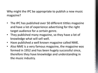 Why might the IPC be appropriate to publish a new music
magazine?

• The IPC has published over 50 different tittles magazine
  and have a lot of experience advertising for the right
  target audience for a certain genre.
• They published many magazine, so they have a lot of
  knowledge what will sell well.
• Have published a well known magazine called NME.
• Also NME is a very famous magazine, the magazine was
  formed in 1952 and has been hugely successful since,
  therefore they have knowledge and understanding in
  the music industry.
 