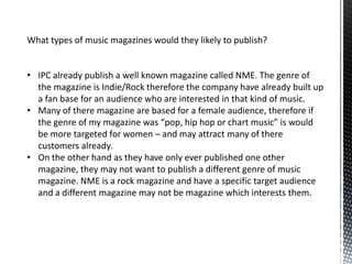 What types of music magazines would they likely to publish?


• IPC already publish a well known magazine called NME. The genre of
  the magazine is Indie/Rock therefore the company have already built up
  a fan base for an audience who are interested in that kind of music.
• Many of there magazine are based for a female audience, therefore if
  the genre of my magazine was “pop, hip hop or chart music” is would
  be more targeted for women – and may attract many of there
  customers already.
• On the other hand as they have only ever published one other
  magazine, they may not want to publish a different genre of music
  magazine. NME is a rock magazine and have a specific target audience
  and a different magazine may not be magazine which interests them.
 