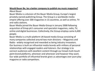 Would Bauer Be, be a better company to publish my music magazine?
About Bauer
Bauer Media is a division of the Bauer Media Group, Europe’s largest
privately owned publishing Group. The Group is a worldwide media
empire offering over 300 magazines in 15 countries, as well as online, TV
and radio stations.
Bauer Media joined the Bauer Media Group in January 2008 following
acquisition of Emap plc’s consumer and specialist magazines, radio, TV,
online and digital businesses. Collectively, the Group employs some 6,400
people.
Bauer Media is a multi-platform UK-based media Group consisting of
many companies collected around two main divisions – Magazines and
Radio - widely recognised and rewarded as being industry innovators.
Our business is built on influential media brands with millions of personal
relationships with engaged readers and listeners. Our strategy is to
connect audiences with excellent content through our broad multi-touch
point brand platforms, wherever and whenever and however they want.
Our wide portfolio of influential brands gives us advantages over pure play
magazine or radio competitors.
 