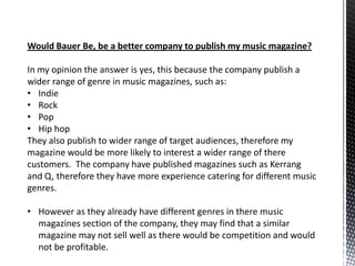 Would Bauer Be, be a better company to publish my music magazine?

In my opinion the answer is yes, this because the company publish a
wider range of genre in music magazines, such as:
• Indie
• Rock
• Pop
• Hip hop
They also publish to wider range of target audiences, therefore my
magazine would be more likely to interest a wider range of there
customers. The company have published magazines such as Kerrang
and Q, therefore they have more experience catering for different music
genres.

• However as they already have different genres in there music
  magazines section of the company, they may find that a similar
  magazine may not sell well as there would be competition and would
  not be profitable.
 