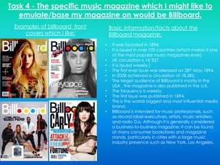 Task 4 - The specific music magazine which I might like to
   emulate/base my magazine on would be Billboard.
 Examples of billboard front       Basic information/facts about the
    covers which I like:           Billboard magazine:
                               •    It was founded in 1894.
                               •    It is issued in over 100 countries (which makes it one
                                    of the most popular music magazines ever)
                               •    UK circulation is 16’327
                               •    It is issued weekly ]
                               •    The first ever issue was released on 28th May 1894.
                               •    In 2008 achieved a circulation of 18,385.
                               •    The target audience of Billboard is mostly in the
                                    USA , the magazine is also published in the U.K.
                               •    The frequency is weekly.
                               •    The first issue was published in 1894.
                               •    This is the worlds biggest and most influential media
                                    brand.
                               •    Billboard is intended for music professionals, such
                                    as record label executives, artists, music retailers,
                                    and radio DJs. Although it is generally considered
                                    a business-to-business magazine, it can be found
                                    at many consumer bookstores and magazine
                                    stands, particularly in cities with a large music
                                    industry presence such as New York, Los Angeles.
 