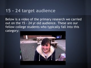 15 - 24 target audience
Below is a video of the primary research we carried
out on the 15 - 24 yr old audience. These are our
fellow college students who typically fall into this
category:
 