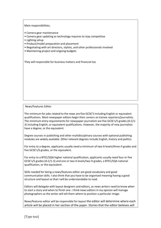 Main responsibilities;

• Camera gear maintenance
• Camera gear updating as technology requires to stay competitive
• Lighting setup
• Product/model preparation and placement
• Negotiating with art directors, stylists, and other professionals involved
• Maintaining project and ongoing budgets


They will responsible for business matters and financial too




News/Features Editor

The minimum for jobs related to the news are five GCSE’S including English or equivalent
qualifications. Most newspaper editors begin their careers as trainee reporters/journalists.
The minimum entry requirements for newspaper journalism are five GCSE's/S grades (A-C/1-
3) including English, or equivalent qualifications. However, the majority of new journalists
have a degree, or the equivalent.

Degree courses in publishing and other multidisciplinary courses with optional publishing
modules are widely available. Other relevant degrees include English, history and politics

For entry to a degree, applicants usually need a minimum of two A levels/three H grades and
five GCSE's/S grades, or the equivalent.

For entry to a BTEC/SQA higher national qualification, applicants usually need four or five
GCSE's/S grades (A-C/1-3) and one or two A levels/two H grades, a BTEC/SQA national
qualification, or the equivalent.

Skills needed for being a news/features editor are good vocabulary and good
communication skills. I also think that you have to be organised meaning having a good
structure and layout so that I will be understandable to read.

Editors will delegate with layout designers and editors, as news writers need to know when
to start a story and when to finish one. I think news editors in my opinion will manage
photographers as the writer will tell them where to position a particular image.

News/features editor will be responsible for layout the editor will determine where each
article will be placed in her section of the paper. Stories that the editor believes will


[Type text]
 