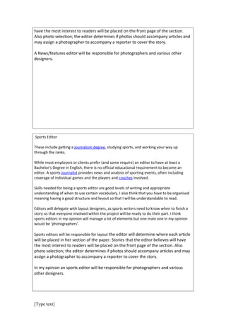 have the most interest to readers will be placed on the front page of the section.
Also photo selection; the editor determines if photos should accompany articles and
may assign a photographer to accompany a reporter to cover the story.

A News/features editor will be responsible for photographers and various other
designers.




Sports Editor

These include getting a journalism degree, studying sports, and working your way up
through the ranks.

While most employers or clients prefer (and some require) an editor to have at least a
Bachelor's Degree in English, there is no official educational requirement to become an
editor. A sports journalist provides news and analysis of sporting events, often including
coverage of individual games and the players and coaches involved.

Skills needed for being a sports editor are good levels of writing and appropriate
understanding of when to use certain vocabulary. I also think that you have to be organised
meaning having a good structure and layout so that I will be understandable to read.

Editors will delegate with layout designers, as sports writers need to know when to finish a
story so that everyone involved within the project will be ready to do their part. I think
sports editors in my opinion will manage a lot of elements but one main one in my opinion
would be ‘photographers’.

Sports editors will be responsible for layout the editor will determine where each article
will be placed in her section of the paper. Stories that the editor believes will have
the most interest to readers will be placed on the front page of the section. Also
photo selection; the editor determines if photos should accompany articles and may
assign a photographer to accompany a reporter to cover the story.

In my opinion an sports editor will be responsible for photographers and various
other designers.




[Type text]
 