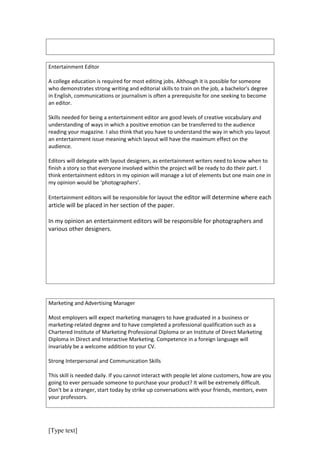 Entertainment Editor

A college education is required for most editing jobs. Although it is possible for someone
who demonstrates strong writing and editorial skills to train on the job, a bachelor's degree
in English, communications or journalism is often a prerequisite for one seeking to become
an editor.

Skills needed for being a entertainment editor are good levels of creative vocabulary and
understanding of ways in which a positive emotion can be transferred to the audience
reading your magazine. I also think that you have to understand the way in which you layout
an entertainment issue meaning which layout will have the maximum effect on the
audience.

Editors will delegate with layout designers, as entertainment writers need to know when to
finish a story so that everyone involved within the project will be ready to do their part. I
think entertainment editors in my opinion will manage a lot of elements but one main one in
my opinion would be ‘photographers’.

Entertainment editors will be responsible for layout the editor will determine where each
article will be placed in her section of the paper.

In my opinion an entertainment editors will be responsible for photographers and
various other designers.




Marketing and Advertising Manager

Most employers will expect marketing managers to have graduated in a business or
marketing-related degree and to have completed a professional qualification such as a
Chartered Institute of Marketing Professional Diploma or an Institute of Direct Marketing
Diploma in Direct and Interactive Marketing. Competence in a foreign language will
invariably be a welcome addition to your CV.

Strong Interpersonal and Communication Skills

This skill is needed daily. If you cannot interact with people let alone customers, how are you
going to ever persuade someone to purchase your product? It will be extremely difficult.
Don't be a stranger, start today by strike up conversations with your friends, mentors, even
your professors.




[Type text]
 