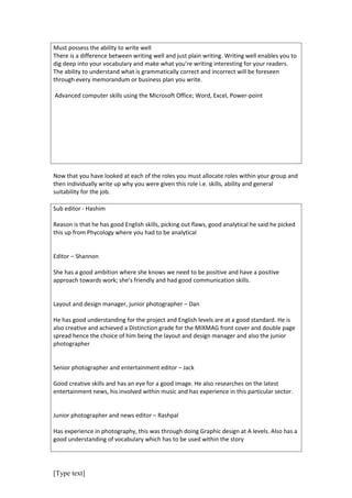 Must possess the ability to write well
There is a difference between writing well and just plain writing. Writing well enables you to
dig deep into your vocabulary and make what you’re writing interesting for your readers.
The ability to understand what is grammatically correct and incorrect will be foreseen
through every memorandum or business plan you write.

Advanced computer skills using the Microsoft Office; Word, Excel, Power-point




Now that you have looked at each of the roles you must allocate roles within your group and
then individually write up why you were given this role i.e. skills, ability and general
suitability for the job.

Sub editor - Hashim

Reason is that he has good English skills, picking out flaws, good analytical he said he picked
this up from Phycology where you had to be analytical


Editor – Shannon

She has a good ambition where she knows we need to be positive and have a positive
approach towards work; she’s friendly and had good communication skills.


Layout and design manager, junior photographer – Dan

He has good understanding for the project and English levels are at a good standard. He is
also creative and achieved a Distinction grade for the MIXMAG front cover and double page
spread hence the choice of him being the layout and design manager and also the junior
photographer


Senior photographer and entertainment editor – Jack

Good creative skills and has an eye for a good image. He also researches on the latest
entertainment news, his involved within music and has experience in this particular sector.


Junior photographer and news editor – Rashpal

Has experience in photography, this was through doing Graphic design at A levels. Also has a
good understanding of vocabulary which has to be used within the story




[Type text]
 