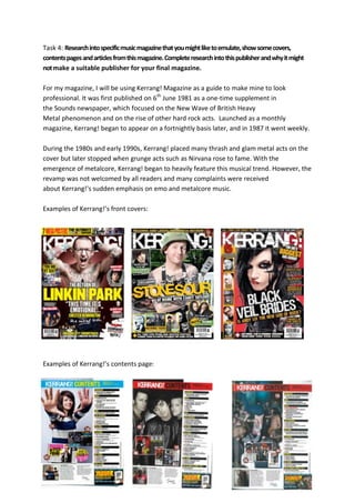 Task 4: Research into specific music magazine that you might like to emulate, show some covers,
contents pages and articles from this magazine. Complete research into this publisher and why it might
not make a suitable publisher for your final magazine.

For my magazine, I will be using Kerrang! Magazine as a guide to make mine to look
professional. It was first published on 6th June 1981 as a one-time supplement in
the Sounds newspaper, which focused on the New Wave of British Heavy
Metal phenomenon and on the rise of other hard rock acts. Launched as a monthly
magazine, Kerrang! began to appear on a fortnightly basis later, and in 1987 it went weekly.

During the 1980s and early 1990s, Kerrang! placed many thrash and glam metal acts on the
cover but later stopped when grunge acts such as Nirvana rose to fame. With the
emergence of metalcore, Kerrang! began to heavily feature this musical trend. However, the
revamp was not welcomed by all readers and many complaints were received
about Kerrang!'s sudden emphasis on emo and metalcore music.

Examples of Kerrang!’s front covers:




Examples of Kerrang!’s contents page:
 