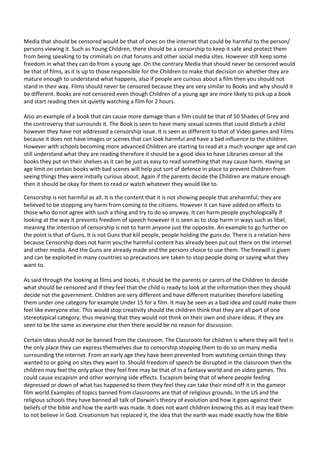 Media that should be censored would be that of ones on the internet that could be harmful to the person/
persons viewing it. Such as Young Children, there should be a censorship to keep it safe and protect them
from being speaking to by criminals on chat forums and other social media sites. However still keep some
freedom in what they can do from a young age. On the contrary Media that should never be censored would
be that of films, as it is up to those responsible for the Children to make that decision on whether they are
mature enough to understand what happens, also if people are curious about a film then you should not
stand in their way. Films should never be censored because they are very similar to Books and why should it
be different. Books are not censored even though Children of a young age are more likely to pick up a book
and start reading then sit quietly watching a film for 2 hours.
Also an example of a book that can cause more damage than a film could be that of 50 Shades of Grey and
the controversy that surrounds it. The Book is seen to have many sexual scenes that could disturb a child
however they have not addressed a censorship issue. It is seen as different to that of Video games and Films
because it does not have images or scenes that can look harmful and have a bad influence to the children.
However with schools becoming more advanced Children are starting to read at a much younger age and can
still understand what they are reading therefore it should be a good idea to have Libraries censor all the
books they put on their shelves as it can be just as easy to read something that may cause harm. Having an
age limit on certain books with bad scenes will help put sort of defence in place to prevent Children from
seeing things they were initially curious about. Again if the parents decide the Children are mature enough
then it should be okay for them to read or watch whatever they would like to.
Censorship is not harmful as all. It is the content that it is not showing people that areharmful; they are
believed to be stopping any harm from coming to the citizens. However it can have added on effects to
those who do not agree with such a thing and try to do so anyway. It can harm people psychologically if
looking at the way it prevents freedom of speech however it is seen as to stop harm in ways such as libel,
meaning the intention of censorship is not to harm anyone just the opposite. An example to go further on
the point is that of Guns, It is not Guns that kill people, people holding the guns do. There is a relation here
because Censorship does not harm you;the harmful content has already been put out there on the internet
and other media. And the Guns are already made and the persons choice to use them. The freewill is given
and can be exploited in many countries so precautions are taken to stop people doing or saying what they
want to.
As said through the looking at films and books, it should be the parents or carers of the Children to decide
what should be censored and if they feel that the child is ready to look at the information then they should
decide not the government. Children are very different and have different maturities therefore labelling
them under one category for example Under 15 for a film. It may be seen as a bad idea and could make them
feel like everyone else. This would stop creativity should the children think that they are all part of one
stereotypical category, thus meaning that they would not think on their own and share ideas. If they are
seen to be the same as everyone else then there would be no reason for discussion.
Certain ideas should not be banned from the classroom. The Classroom for children is where they will feel is
the only place they can express themselves due to censorship stopping them to do so on many media
surrounding the internet. From an early age they have been prevented from watching certain things they
wanted to or going on sites they want to. Should freedom of speech be disrupted in the classroom then the
children may feel the only place they feel free may be that of in a fantasy world and on video games. This
could cause escapism and other worrying side effects. Escapism being that of where people feeling
depressed or down of what has happened to them they feel they can take their mind off it in the gameor
film world.Examples of topics banned from classrooms are that of religious grounds. In the US and the
religious schools they have banned all talk of Darwin’s theory of evolution and how it goes against their
beliefs of the bible and how the earth was made. It does not want children knowing this as it may lead them
to not believe in God. Creationism has replaced it, the idea that the earth was made exactly how the Bible

 