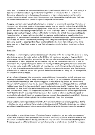 said it was. This however has been banned from science curriculum in schools in the UK. This is wrong as it
does not show both sides to an argument and forcing Children to believe and think in a certain way.
Censorship is becoming increasingly popular in classrooms as it prevents things that may harm other
students. However taking it into account Children should have the Free will and right to make their own
decisions have the freedom of speech to say what they think about a matter.
A gagging orderis an order, typically a legal one given by a court or government, restricting information or
comment from being made public, or in some cases, passed onto any unauthorized third party.In 2011 The
Independent found that more than 333 gagging orders protecting the identities of celebrities, children and
private individuals have been granted in the past five years. An example is that of a celebrity that has used a
Gagging order was Ryan Giggs, A professional footballer for Manchester United. He was revealed to put a
‘Super-Injunction’ to prevent all types of media from revealing his identity in a serious allegation, from
Newspapers to Social media such as Twitter. His identity was later revealed through a Scottish Newspaper as
the law does not include Scotland from publishing names. They are used to protect a person just as
Censorship is used. So Gagging orders should be allowed to stop the media from writing harmful things
about a person as they should be able to keep their privacy when needed as it may cause harm to those
involved.
Advertising
The effects of advertising on people can be seen as very influential in this day and age. This is due to so many
adverts being seen on the media we look at. For Children it is much more worrying as they see 40,000
adverts a year through Television, when surfing the Web and other sources of media such as magazines. The
more the types of media people use, the more adverts they will see. This therefore will start to have an
influence on the people psychologically. People will instantly start to buy things they have seen on adverts.
For example seeing an advert for McDonalds will instantly make you feel Hungry and wantto buy one. This
type of control with adverts can be used to make children choose wrong decisions on what they consume.
Products such as junk food, Alcohol and Cigarettes advertised to children at a young age can damage them
for when they enter adulthood.
We are influenced by advertising because why else would Ofcom introduce a ban on junk food adverts on
Television programmes aimed at young children under the age of 16. This proves that it has become clear
the influence media can have. 2006 was a turning point as in relation to McDonalds, the National Child
Measurement Programme looked into the obesity increase of children under the age of 16 since junk food
had been advertised. They have worked with parents and schools to put it right. This alone shows what hold
advertising can have. These rules were cemented to stop anything from being wrongly advertised to children
who know no better. The EU had three main rules companies should follow when promoting their product.
Firstly it cannot directly encourage minors to persuade their parents or others to purchase the goods or
services being advertised, it shall not unreasonably show minors in dangerous situations, and lastly Children’s
programmes may only be interrupted if the scheduled duration is longer than 30 minutes
Should we ban Advertising aimed at children? No, Not completely. Children at an early age should start to
realise how the world works and that products need to be promoted. Without the knowledge and guidance
as children they will be dragged into the same pattern of impulse buying due to seeing products televised.

When looking at advertising and what effects it can have on people there are two major companies that
control what is being put. Firstly the Advertising standards authority (ASA) look at all adverts and how they
are shown. Should one not meet the requirements then they will not be allowed to advertise the product.
The company acts as a filter and in some way part of censorship as all adverts are checked. The company

 