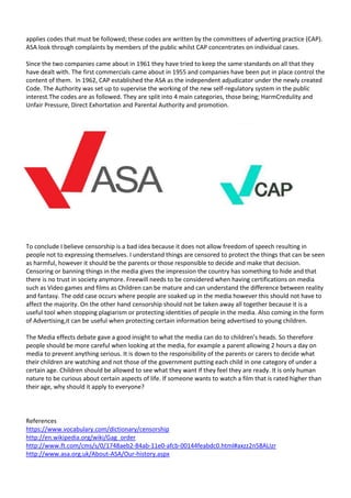 applies codes that must be followed; these codes are written by the committees of adverting practice (CAP).
ASA look through complaints by members of the public whilst CAP concentrates on individual cases.
Since the two companies came about in 1961 they have tried to keep the same standards on all that they
have dealt with. The first commercials came about in 1955 and companies have been put in place control the
content of them. In 1962, CAP established the ASA as the independent adjudicator under the newly created
Code. The Authority was set up to supervise the working of the new self-regulatory system in the public
interest.The codes are as followed. They are split into 4 main categories, those being; HarmCredulity and
Unfair Pressure, Direct Exhortation and Parental Authority and promotion.

To conclude I believe censorship is a bad idea because it does not allow freedom of speech resulting in
people not to expressing themselves. I understand things are censored to protect the things that can be seen
as harmful, however it should be the parents or those responsible to decide and make that decision.
Censoring or banning things in the media gives the impression the country has something to hide and that
there is no trust in society anymore. Freewill needs to be considered when having certifications on media
such as Video games and films as Children can be mature and can understand the difference between reality
and fantasy. The odd case occurs where people are soaked up in the media however this should not have to
affect the majority. On the other hand censorship should not be taken away all together because it is a
useful tool when stopping plagiarism or protecting identities of people in the media. Also coming in the form
of Advertising,it can be useful when protecting certain information being advertised to young children.
The Media effects debate gave a good insight to what the media can do to children’s heads. So therefore
people should be more careful when looking at the media, for example a parent allowing 2 hours a day on
media to prevent anything serious. It is down to the responsibility of the parents or carers to decide what
their children are watching and not those of the government putting each child in one category of under a
certain age. Children should be allowed to see what they want if they feel they are ready. It is only human
nature to be curious about certain aspects of life. If someone wants to watch a film that is rated higher than
their age, why should it apply to everyone?

References
https://www.vocabulary.com/dictionary/censorship
http://en.wikipedia.org/wiki/Gag_order
http://www.ft.com/cms/s/0/1748aeb2-84ab-11e0-afcb-00144feabdc0.html#axzz2n58ALIzr
http://www.asa.org.uk/About-ASA/Our-history.aspx

 